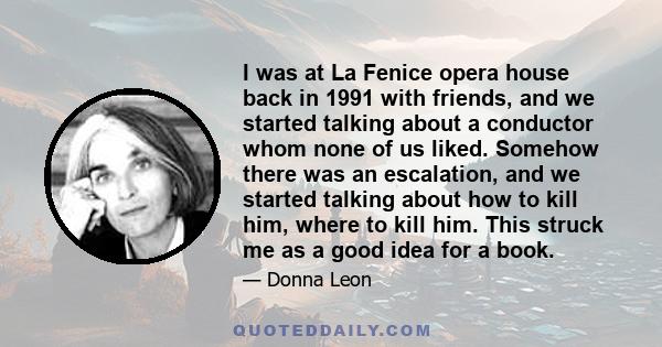 I was at La Fenice opera house back in 1991 with friends, and we started talking about a conductor whom none of us liked. Somehow there was an escalation, and we started talking about how to kill him, where to kill him. 