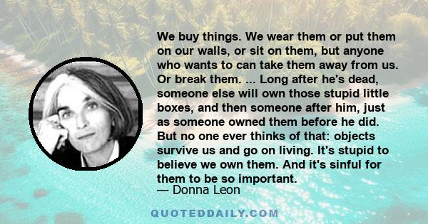 We buy things. We wear them or put them on our walls, or sit on them, but anyone who wants to can take them away from us. Or break them. ... Long after he's dead, someone else will own those stupid little boxes, and