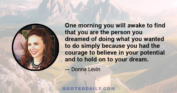 One morning you will awake to find that you are the person you dreamed of doing what you wanted to do simply because you had the courage to believe in your potential and to hold on to your dream.