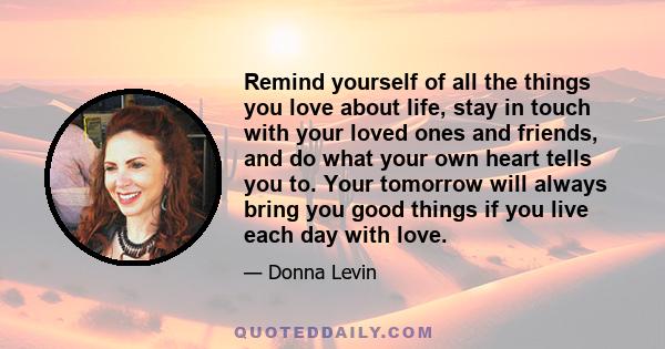 Remind yourself of all the things you love about life, stay in touch with your loved ones and friends, and do what your own heart tells you to. Your tomorrow will always bring you good things if you live each day with