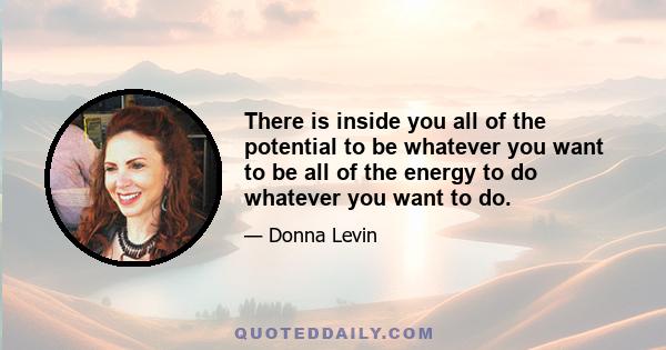 There is inside you all of the potential to be whatever you want to be all of the energy to do whatever you want to do.