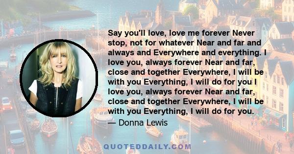 Say you'll love, love me forever Never stop, not for whatever Near and far and always and Everywhere and everything. I love you, always forever Near and far, close and together Everywhere, I will be with you Everything, 