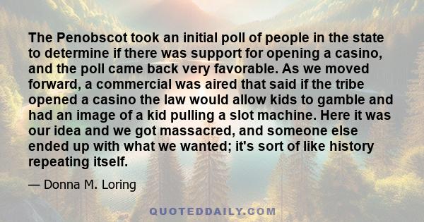 The Penobscot took an initial poll of people in the state to determine if there was support for opening a casino, and the poll came back very favorable. As we moved forward, a commercial was aired that said if the tribe 