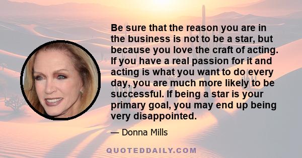 Be sure that the reason you are in the business is not to be a star, but because you love the craft of acting. If you have a real passion for it and acting is what you want to do every day, you are much more likely to