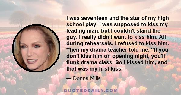 I was seventeen and the star of my high school play. I was supposed to kiss my leading man, but I couldn't stand the guy. I really didn't want to kiss him. All during rehearsals, I refused to kiss him. Then my drama