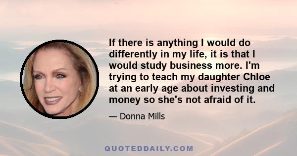 If there is anything I would do differently in my life, it is that I would study business more. I'm trying to teach my daughter Chloe at an early age about investing and money so she's not afraid of it.