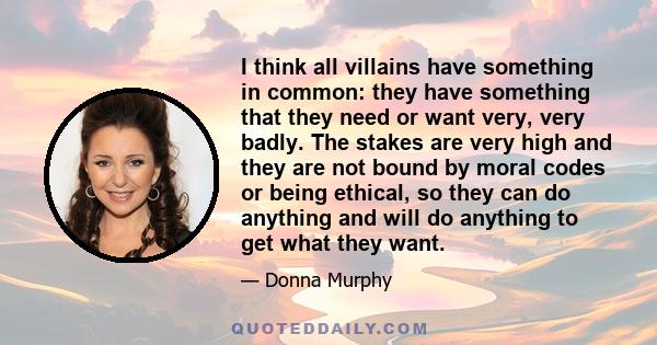 I think all villains have something in common: they have something that they need or want very, very badly. The stakes are very high and they are not bound by moral codes or being ethical, so they can do anything and