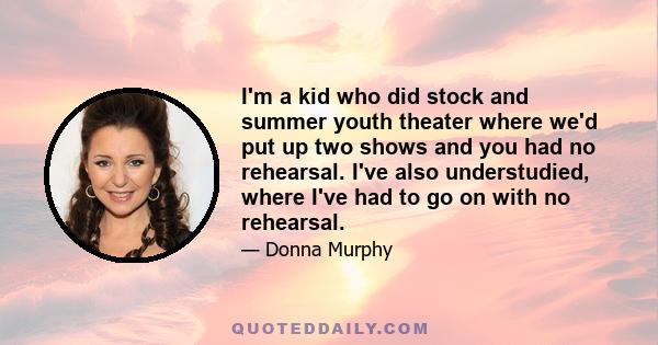 I'm a kid who did stock and summer youth theater where we'd put up two shows and you had no rehearsal. I've also understudied, where I've had to go on with no rehearsal.