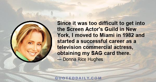 Since it was too difficult to get into the Screen Actor's Guild in New York, I moved to Miami in 1982 and started a successful career as a television commercial actress, obtaining my SAG card there.