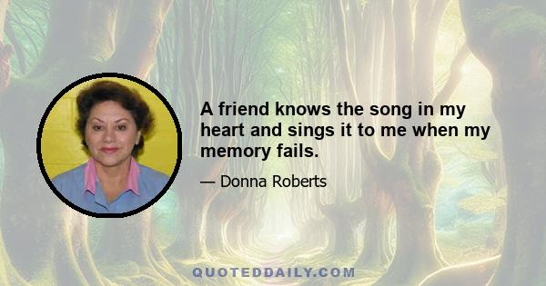 A friend knows the song in my heart and sings it to me when my memory fails.