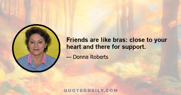 Friends are like bras: close to your heart and there for support.