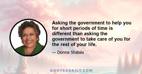 Asking the government to help you for short periods of time is different than asking the government to take care of you for the rest of your life.