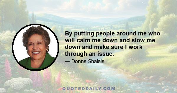 By putting people around me who will calm me down and slow me down and make sure I work through an issue.