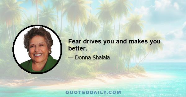 Fear drives you and makes you better.