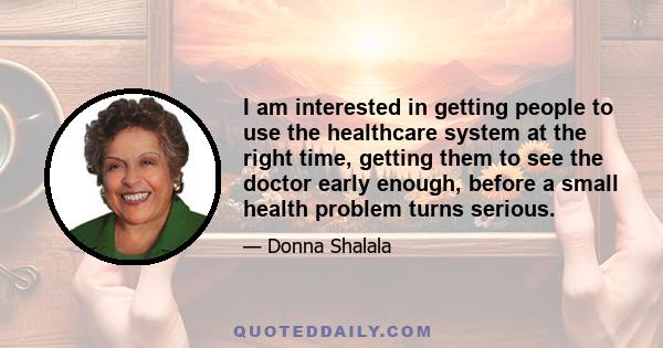 I am interested in getting people to use the healthcare system at the right time, getting them to see the doctor early enough, before a small health problem turns serious.