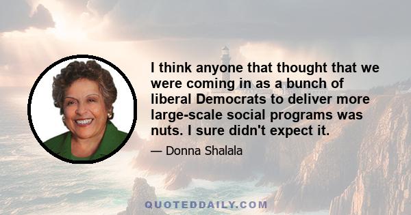 I think anyone that thought that we were coming in as a bunch of liberal Democrats to deliver more large-scale social programs was nuts. I sure didn't expect it.