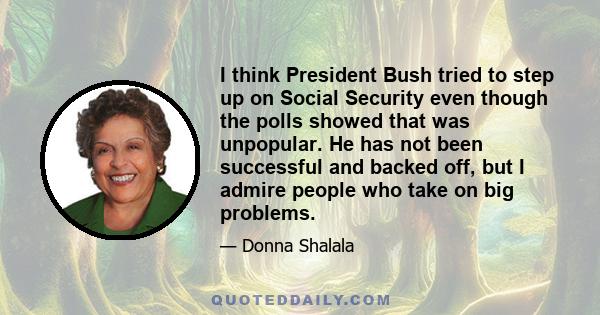 I think President Bush tried to step up on Social Security even though the polls showed that was unpopular. He has not been successful and backed off, but I admire people who take on big problems.