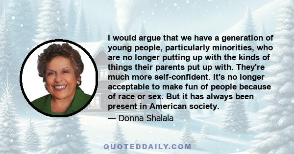 I would argue that we have a generation of young people, particularly minorities, who are no longer putting up with the kinds of things their parents put up with. They're much more self-confident. It's no longer