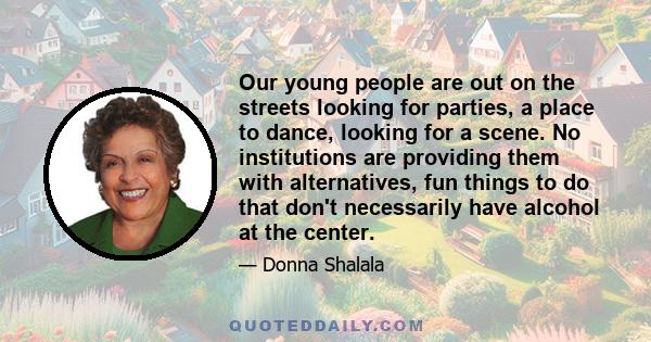 Our young people are out on the streets looking for parties, a place to dance, looking for a scene. No institutions are providing them with alternatives, fun things to do that don't necessarily have alcohol at the