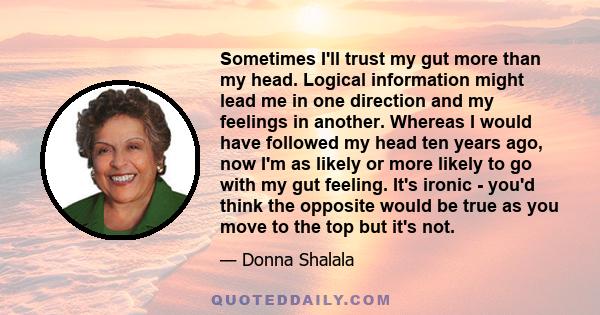 Sometimes I'll trust my gut more than my head. Logical information might lead me in one direction and my feelings in another. Whereas I would have followed my head ten years ago, now I'm as likely or more likely to go