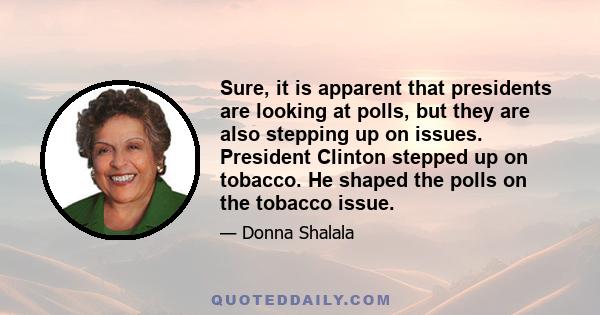 Sure, it is apparent that presidents are looking at polls, but they are also stepping up on issues. President Clinton stepped up on tobacco. He shaped the polls on the tobacco issue.