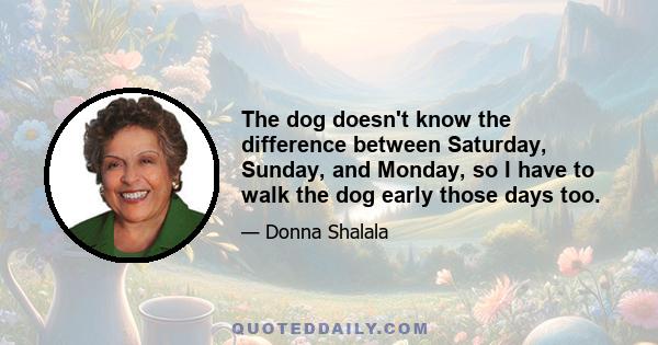 The dog doesn't know the difference between Saturday, Sunday, and Monday, so I have to walk the dog early those days too.