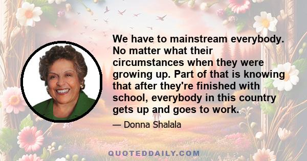 We have to mainstream everybody. No matter what their circumstances when they were growing up. Part of that is knowing that after they're finished with school, everybody in this country gets up and goes to work.