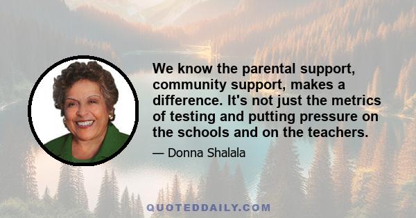 We know the parental support, community support, makes a difference. It's not just the metrics of testing and putting pressure on the schools and on the teachers.