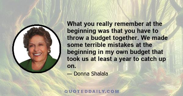 What you really remember at the beginning was that you have to throw a budget together. We made some terrible mistakes at the beginning in my own budget that took us at least a year to catch up on.