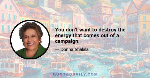 You don't want to destroy the energy that comes out of a campaign.