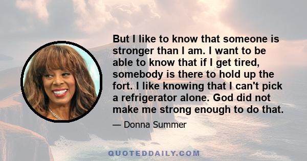 But I like to know that someone is stronger than I am. I want to be able to know that if I get tired, somebody is there to hold up the fort. I like knowing that I can't pick a refrigerator alone. God did not make me