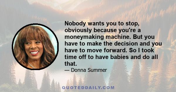 Nobody wants you to stop, obviously because you're a moneymaking machine. But you have to make the decision and you have to move forward. So I took time off to have babies and do all that.