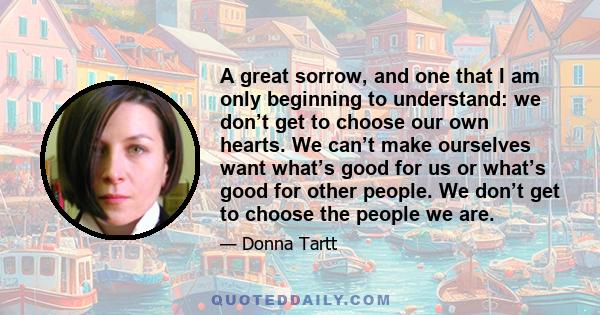 A great sorrow, and one that I am only beginning to understand: we don’t get to choose our own hearts. We can’t make ourselves want what’s good for us or what’s good for other people. We don’t get to choose the people