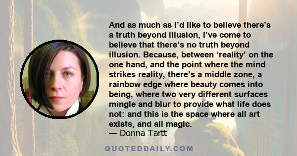 And as much as I’d like to believe there’s a truth beyond illusion, I’ve come to believe that there’s no truth beyond illusion. Because, between ‘reality’ on the one hand, and the point where the mind strikes reality,