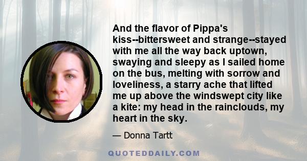 And the flavor of Pippa's kiss--bittersweet and strange--stayed with me all the way back uptown, swaying and sleepy as I sailed home on the bus, melting with sorrow and loveliness, a starry ache that lifted me up above