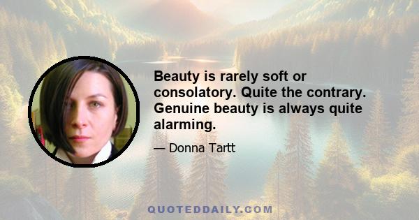 Beauty is rarely soft or consolatory. Quite the contrary. Genuine beauty is always quite alarming.