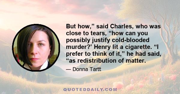 But how,” said Charles, who was close to tears, “how can you possibly justify cold-blooded murder?’ Henry lit a cigarette. “I prefer to think of it,” he had said, “as redistribution of matter.