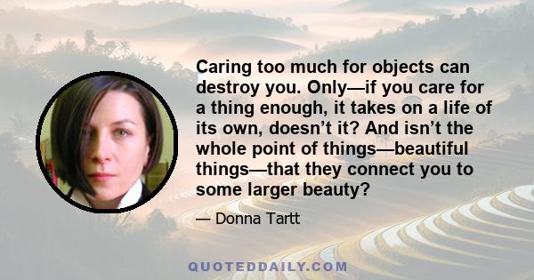 Caring too much for objects can destroy you. Only—if you care for a thing enough, it takes on a life of its own, doesn’t it? And isn’t the whole point of things—beautiful things—that they connect you to some larger