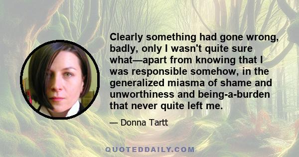 Clearly something had gone wrong, badly, only I wasn't quite sure what—apart from knowing that I was responsible somehow, in the generalized miasma of shame and unworthiness and being-a-burden that never quite left me.