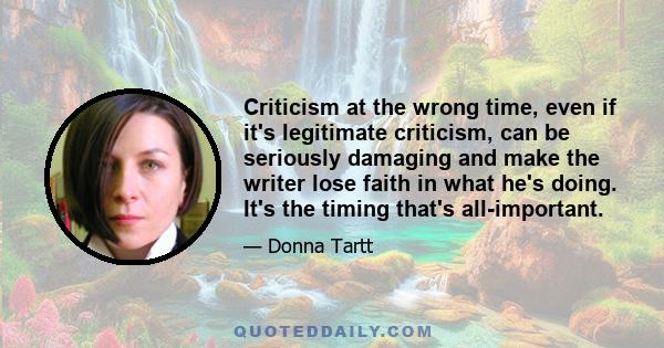 Criticism at the wrong time, even if it's legitimate criticism, can be seriously damaging and make the writer lose faith in what he's doing. It's the timing that's all-important.