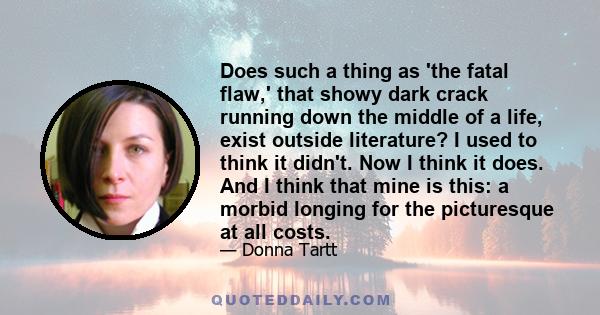 Does such a thing as 'the fatal flaw,' that showy dark crack running down the middle of a life, exist outside literature? I used to think it didn't. Now I think it does. And I think that mine is this: a morbid longing