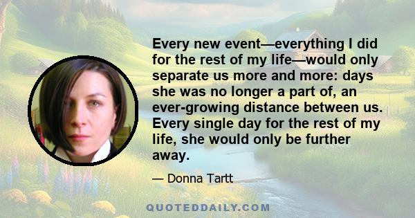 Every new event—everything I did for the rest of my life—would only separate us more and more: days she was no longer a part of, an ever-growing distance between us. Every single day for the rest of my life, she would