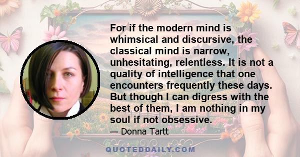 For if the modern mind is whimsical and discursive, the classical mind is narrow, unhesitating, relentless. It is not a quality of intelligence that one encounters frequently these days. But though I can digress with