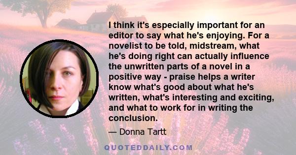 I think it's especially important for an editor to say what he's enjoying. For a novelist to be told, midstream, what he's doing right can actually influence the unwritten parts of a novel in a positive way - praise