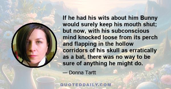 If he had his wits about him Bunny would surely keep his mouth shut; but now, with his subconscious mind knocked loose from its perch and flapping in the hollow corridors of his skull as erratically as a bat, there was