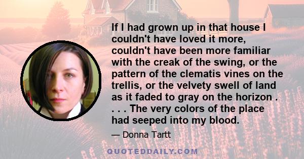 If I had grown up in that house I couldn't have loved it more, couldn't have been more familiar with the creak of the swing, or the pattern of the clematis vines on the trellis, or the velvety swell of land as it faded