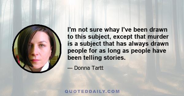 I'm not sure whay I've been drawn to this subject, except that murder is a subject that has always drawn people for as long as people have been telling stories.