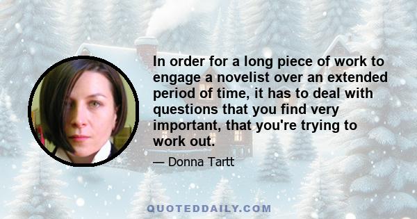 In order for a long piece of work to engage a novelist over an extended period of time, it has to deal with questions that you find very important, that you're trying to work out.