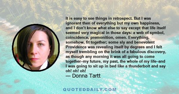 It is easy to see things in retrospect. But I was ignorant then of everything but my own happiness, and I don’t know what else to say except that life itself seemed very magical in those days: a web of symbol,