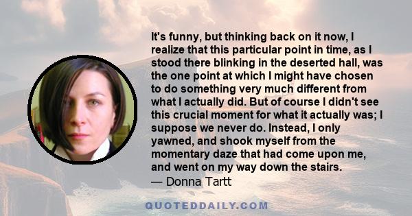 It's funny, but thinking back on it now, I realize that this particular point in time, as I stood there blinking in the deserted hall, was the one point at which I might have chosen to do something very much different